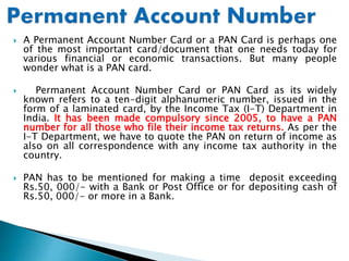  A Permanent Account Number Card or a PAN Card is perhaps one
of the most important card/document that one needs today for
various financial or economic transactions. But many people
wonder what is a PAN card.
 Permanent Account Number Card or PAN Card as its widely
known refers to a ten-digit alphanumeric number, issued in the
form of a laminated card, by the Income Tax (I-T) Department in
India. It has been made compulsory since 2005, to have a PAN
number for all those who file their income tax returns. As per the
I-T Department, we have to quote the PAN on return of income as
also on all correspondence with any income tax authority in the
country.
 PAN has to be mentioned for making a time deposit exceeding
Rs.50, 000/- with a Bank or Post Office or for depositing cash of
Rs.50, 000/- or more in a Bank.
 