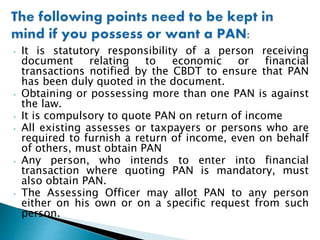 • It is statutory responsibility of a person receiving
document relating to economic or financial
transactions notified by the CBDT to ensure that PAN
has been duly quoted in the document.
• Obtaining or possessing more than one PAN is against
the law.
• It is compulsory to quote PAN on return of income
• All existing assesses or taxpayers or persons who are
required to furnish a return of income, even on behalf
of others, must obtain PAN
• Any person, who intends to enter into financial
transaction where quoting PAN is mandatory, must
also obtain PAN.
• The Assessing Officer may allot PAN to any person
either on his own or on a specific request from such
person.
 