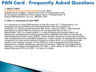 1. What is PAN?
Permanent Account Number (PAN) is a ten-digit
alphanumeric number, issued in the form of a laminated card,
by an Assessing Officer of the Income Tax (I-T) Department. A
typical PAN would be, for e.g., ABCDE1234F.
2. Why is it necessary to have PAN?
It is necessary to have PAN because as per the rules of I-T Department, it is
mandatory to quote PAN on all correspondence with any income tax
authority. It is good to mention here that since 1 January 2005, it has become
mandatory to quote PAN on challans for any payment due to the I-T
Department. Also, as stated above, it is now compulsory to quote PAN in all
documents pertaining to financial transactions notified from time to time by the
Central Board of Direct Taxes (CBDT). Some of these financial transactions include
sale and purchase of immovable property or motor vehicle, or paying the hotels and
restaurants in cash whose amount exceeds a certain limit, or in connection with
travel to any foreign country. In fact PAN has to be mentioned for obtaining a
telephone or cellular telephone connection! Likewise, PAN has to be quoted for
making a time deposit exceeding Rs.50, 000/- with a Bank or Post Office or for
depositing cash of Rs.50, 000/- or more in a Bank.
 