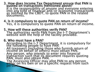 3. How does Income Tax Department ensure that PAN is
quoted on transactions mentioned above?
It is the responsibility of anyone and everyone entering
into any kind of financial and/or economic transactions
as notified by the CBDT, to quote PAN in the related
documents.
4. Is it compulsory to quote PAN on return of income?
Yes, it is compulsory to quote PAN on return of income.
5. How will these authorities verify PAN?
The authorities verify PAN from the I-T Department’s
website with the help of the facility provided.
6. Who must have a PAN?
According to the I-T Department, it is compulsory for
the following people to have PAN:
• All taxpayers (including those who furnish return of
income on behalf of others) must obtain PAN.
• Any person, who intends to enter into financial
transaction such that its document requires quoting
PAN, must also obtain PAN.
• The Assessing Officer may allot PAN to any person
either on his own or on a specific request from such
person.
 