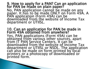 9. How to apply for a PAN? Can an application
for PAN be made on plain paper?
No, PAN application cannot be made on any
paper. It has to be made ONLY on Form 49A. A
PAN application (Form 49A) can be
downloaded from the website of Income Tax
department or UTIISL.
10. Can an application for PAN be made in
Form 49A obtained from anywhere?
Yes, PAN applications (Form 49A) can be
obtained from various other sources, apart
from IT PAN Service Centers. It can be
downloaded from the website of Income Tax
department or UTIISL or NSDL. The application
can also be made on form printed by local
printers or a photocopy of downloaded or
printed form.
 