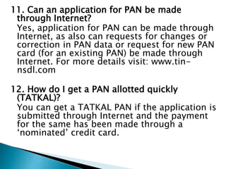 11. Can an application for PAN be made
through Internet?
Yes, application for PAN can be made through
Internet, as also can requests for changes or
correction in PAN data or request for new PAN
card (for an existing PAN) be made through
Internet. For more details visit: www.tin-
nsdl.com
12. How do I get a PAN allotted quickly
(TATKAL)?
You can get a TATKAL PAN if the application is
submitted through Internet and the payment
for the same has been made through a
‘nominated’ credit card.
 