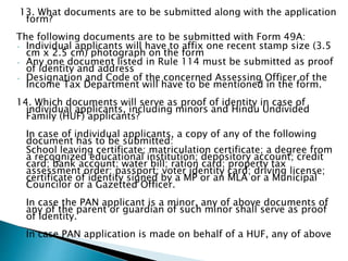 13. What documents are to be submitted along with the application
form?
The following documents are to be submitted with Form 49A:
• Individual applicants will have to affix one recent stamp size (3.5
cm x 2.5 cm) photograph on the form
• Any one document listed in Rule 114 must be submitted as proof
of identity and address
• Designation and Code of the concerned Assessing Officer of the
Income Tax Department will have to be mentioned in the form.
14. Which documents will serve as proof of identity in case of
individual applicants, including minors and Hindu Undivided
Family (HUF) applicants?
In case of individual applicants, a copy of any of the following
document has to be submitted:
School leaving certificate; matriculation certificate; a degree from
a recognized educational institution; depository account; credit
card; bank account; water bill; ration card; property tax
assessment order; passport; voter identity card; driving license;
certificate of identity signed by a MP or an MLA or a Municipal
Councilor or a Gazetted Officer.
In case the PAN applicant is a minor, any of above documents of
any of the parent or guardian of such minor shall serve as proof
of Identity.
In case PAN application is made on behalf of a HUF, any of above
 