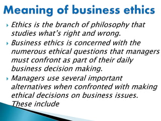  Ethics is the branch of philosophy that
studies what’s right and wrong.
 Business ethics is concerned with the
numerous ethical questions that managers
must confront as part of their daily
business decision making.
 Managers use several important
alternatives when confronted with making
ethical decisions on business issues.
These include
 