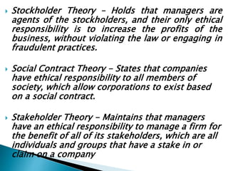  Stockholder Theory – Holds that managers are
agents of the stockholders, and their only ethical
responsibility is to increase the profits of the
business, without violating the law or engaging in
fraudulent practices.
 Social Contract Theory - States that companies
have ethical responsibility to all members of
society, which allow corporations to exist based
on a social contract.
 Stakeholder Theory - Maintains that managers
have an ethical responsibility to manage a firm for
the benefit of all of its stakeholders, which are all
individuals and groups that have a stake in or
claim on a company
 