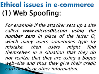 (1) Web Spoofing:
For example if the attacker sets up a site
called www.micros0ft.com using the
number zero in place of the letter O,
which many users sometimes type by
mistake, then users might find
themselves in a situation that they do
not realize that they are using a bogus
web-site and thus they give their credit
card details or other information.
 