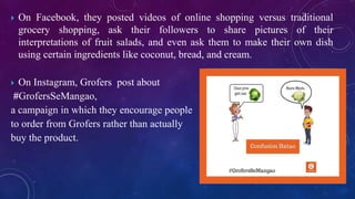  On Facebook, they posted videos of online shopping versus traditional
grocery shopping, ask their followers to share pictures of their
interpretations of fruit salads, and even ask them to make their own dish
using certain ingredients like coconut, bread, and cream.
 On Instagram, Grofers post about
#GrofersSeMangao,
a campaign in which they encourage people
to order from Grofers rather than actually
buy the product.
 