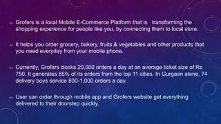  Grofers is a local Mobile E-Commerce Platform that is transforming the
shopping experience for people like you, by connecting them to local store.
 It helps you order grocery, bakery, fruits & vegetables and other products that
you need everyday from your mobile phone.
 Currently, Grofers clocks 20,000 orders a day at an average ticket size of Rs
750. It generates 85% of its orders from the top 11 cities. In Gurgaon alone, 74
delivery boys service 800-1,000 orders a day.
 User can order through mobile app and Grofers website get everything
delivered to their doorstep quickly.
 