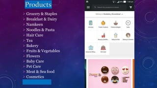  Grocery & Staples
 Breakfast & Dairy
 Namkeen
 Noodles & Pasta
 Hair Care
 Tea
 Bakery
 Fruits & Vegetables
 Flowers
 Baby Care
 Pet Care
 Meat & Sea food
 Cosmetics
 Electronics
 