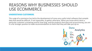 REASONS WHY BUSINESSES SHOULD
USE ECOMMERCE
UNDERSTAND CUSTOMERS
The surge of e-commerce has led to the development of many very useful retail software that compile
data that would be difficult, if not impossible, to gather otherwise. When you know which items a
particular customer is browsing and for how long, and the products that they end up purchasing, you are
in a far stronger position to make recommendations to them that they will take you up on.
 
