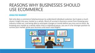 REASONS WHY BUSINESSES SHOULD
USE ECOMMERCE
ANALYSE MARKET
Not only does e-commerce help businesses to understand individual customer, but it gives a much
clearer insight into your market as a whole. Much of survival in business comes from knowing your
industry inside out, and being able to anticipate changes or trends before you miss out on them. By
knowing your market as a whole rather than in individual pieces, you are in a far stronger position to
survive your market, grow your business and reach new heights.
 