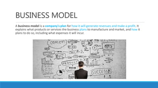 BUSINESS MODEL
A business model is a company's plan for how it will generate revenues and make a profit. It
explains what products or services the business plans to manufacture and market, and how it
plans to do so, including what expenses it will incur.
 