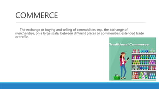 COMMERCE
The exchange or buying and selling of commodities; esp. the exchange of
merchandise, on a large scale, between different places or communities; extended trade
or traffic.
 