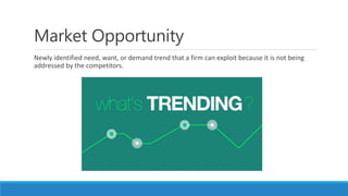 Market Opportunity
Newly identified need, want, or demand trend that a firm can exploit because it is not being
addressed by the competitors.
 