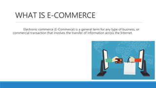 WHAT IS E-COMMERCE
Electronic commerce (E-Commerce) is a general term for any type of business, or
commercial transaction that involves the transfer of information across the Internet.
 