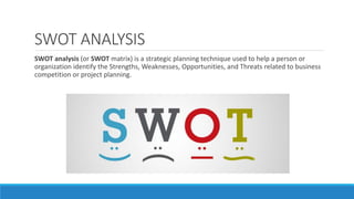 SWOT ANALYSIS
SWOT analysis (or SWOT matrix) is a strategic planning technique used to help a person or
organization identify the Strengths, Weaknesses, Opportunities, and Threats related to business
competition or project planning.
 