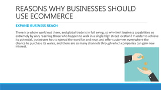 REASONS WHY BUSINESSES SHOULD
USE ECOMMERCE
EXPAND BUSINESS REACH
There is a whole world out there, and global trade is in full swing, so why limit business capabilities so
extremely by only reaching those who happen to walk in a single high street location? In order to achieve
its potential, businesses has to spread the word far and near, and offer customers everywhere the
chance to purchase its wares, and there are so many channels through which companies can gain new
interest.
 