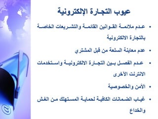 ‫التجـارة‬ ‫عيوب‬‫اإللكترونية‬
•‫الخاصرررة‬ ‫والتةرررريعات‬ ‫القائمرررة‬ ‫القررروانين‬ ‫ئمرررة‬ ‫م‬ ‫عررردم‬
‫االلكترونية‬ ‫بالتجارة‬
•‫المةتري‬ ‫قبل‬ ‫من‬ ‫السلعة‬ ‫معاينة‬ ‫عدم‬
•‫واسرررتخدمات‬ ‫االلكترونيرررة‬ ‫التجرررارة‬ ‫برررين‬ ‫الفصرررل‬ ‫عررردم‬
‫االنترنت‬‫اآلخرى‬
•‫والخصوصية‬ ‫األمن‬
•‫ر‬‫ر‬‫الغ‬ ‫رن‬‫ر‬‫م‬ ‫رتهل‬‫ر‬‫المس‬ ‫رة‬‫ر‬‫ماي‬ ‫ل‬ ‫رة‬‫ر‬‫ي‬ ‫الكا‬ ‫رمانات‬‫ر‬‫الض‬ ‫راب‬‫ر‬‫غي‬
‫والخداع‬
 