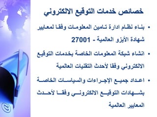 ‫خدمات‬ ‫خصائص‬‫االلكتروني‬ ‫التوقيع‬
•‫رايي‬‫ر‬‫لمع‬ ‫را‬‫ر‬‫ق‬ ‫و‬ ‫رات‬‫ر‬‫المعلوم‬ ‫رامين‬‫ر‬‫ت‬ ‫ادارة‬ ‫رام‬‫ر‬‫نظ‬ ‫را‬‫ر‬‫بن‬‫ر‬
‫العالمية‬ ‫األيزو‬ ‫ةهادة‬-27001
•‫انةا‬‫التوق‬ ‫بخردمات‬ ‫الخاصة‬ ‫المعلومات‬ ‫ةبكة‬‫يرع‬
‫العالمية‬ ‫التقنيات‬ ‫دث‬ ‫أل‬ ‫قا‬ ‫و‬ ‫االلكتروني‬
•‫اعرررداد‬‫الخاصرررة‬ ‫والسياسرررات‬ ‫ات‬ ‫اإلجررررا‬ ‫جميرررع‬
‫رررردث‬‫ر‬ ‫أل‬ ‫ررررا‬‫ر‬‫ق‬ ‫و‬ ‫رررري‬‫ر‬‫االلكترون‬ ‫ررررع‬‫ر‬‫التوقي‬ ‫ررررهادات‬‫ر‬‫بة‬
‫المعايير‬‫العالمية‬
 