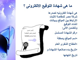 ‫االلكترون‬ ‫التوقيع‬ ‫ةهادة‬ ‫ه‬ ‫ما‬‫؟‬
‫االسم‬:‫عمرو‬
‫المصدر‬:‫للمقاصة‬ ‫مصر‬
‫المسلسل‬ ‫رقم‬:12345
‫تصدرها‬ ‫الكترونيه‬ ‫ةهادة‬ ‫ه‬
‫الدبات‬ ‫للمقاصة‬ ‫مصر‬ ‫ةركة‬
‫وبيانات‬ ‫الموقع‬ ‫بين‬ ،‫االرتبا‬
‫التوقيع‬ ‫انةا‬
‫االت‬ ‫وتتضمن‬:
•‫المسلسل‬ ‫الةهادة‬ ‫رقم‬
•‫وصفتة‬ ‫الموقع‬ ‫اسم‬
•‫العام‬ ‫الةفرى‬ ‫المفتاح‬
•‫و‬ ‫الةهادة‬ ‫ية‬ ‫ص‬ ‫بد‬ ‫تاريخ‬
‫انتهائها‬ ‫تاريخ‬
 