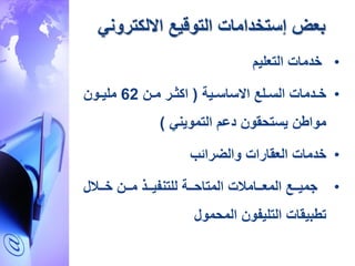 ‫االلكتروني‬ ‫التوقيع‬ ‫إستخدامات‬ ‫بعض‬
•‫التعليم‬ ‫خدمات‬
•‫ردمات‬‫ر‬‫خ‬‫رية‬‫ر‬‫االساس‬ ‫رلع‬‫ر‬‫الس‬(‫رن‬‫ر‬‫م‬ ‫رر‬‫ر‬‫اكد‬62‫رون‬‫ر‬‫ملي‬
‫التمويني‬ ‫دعم‬ ‫قون‬ ‫يست‬ ‫موا،ن‬)
•‫والضرائب‬ ‫العقارات‬ ‫خدمات‬
•‫ل‬ ‫رر‬‫ر‬‫خ‬ ‫ررن‬‫ر‬‫م‬ ‫ررذ‬‫ر‬‫للتنفي‬ ‫ررة‬‫ر‬ ‫المتا‬ ‫ت‬ ‫ررام‬‫ر‬‫المع‬ ‫ررع‬‫ر‬‫جمي‬
‫مول‬ ‫الم‬ ‫التليفون‬ ‫ت،بيقات‬
 