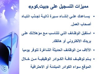 ‫مميزات‬‫عل‬ ‫التسجيل‬«‫بيت‬.‫كوم‬»
•‫ر‬‫ر‬‫انتب‬ ‫رذب‬‫ر‬‫تج‬ ‫رة‬‫ر‬‫ذاتي‬ ‫ريرة‬‫ر‬‫س‬ ‫را‬‫ر‬‫إنة‬ ‫ري‬‫ر‬‫عل‬ ‫راعد‬‫ر‬‫يس‬‫اه‬
‫العمل‬ ‫اب‬ ‫تص‬.
•‫استقبل‬‫ع‬ ‫تر‬ ‫مؤه‬ ‫مرع‬ ‫تتناسرب‬ ‫التري‬ ‫الوظرائف‬‫لر‬
‫هاتف‬ ‫تو‬ ‫االلكتروني‬ ‫بريد‬.
•‫اآلالف‬‫ر‬ ‫تتو‬ ‫الةاغرة‬ ‫ديدة‬ ‫ال‬ ‫الوظائف‬ ‫من‬‫ي‬‫وميا‬
•‫ل‬ ‫رر‬‫ر‬‫خ‬ ‫ررن‬‫ر‬‫م‬ ‫ررة‬‫ر‬‫الوظيفي‬ ‫رروادر‬‫ر‬‫الك‬ ‫ررة‬‫ر‬ ‫كا‬ ‫ررف‬‫ر‬‫توظي‬ ‫ررتم‬‫ر‬‫ي‬
‫ية‬ ‫ترا‬ ‫اال‬ ‫تو‬ ‫المبتدئة‬ ‫الكوادر‬ ‫سوا‬ ‫الموقع‬
 