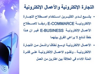 ‫التجارة‬‫اإللكترو‬ ‫واألعمال‬ ‫اإللكترونية‬‫نية‬
•‫ررررارة‬‫ر‬‫التج‬ ‫ح‬ ،‫رررر‬‫ر‬‫اص‬ ‫ررررتخدام‬‫ر‬‫اس‬ ‫رررررين‬‫ر‬‫الكدي‬ ‫رررردى‬‫ر‬‫ل‬ ‫رررريع‬‫ر‬‫ية‬
‫اإللكترونيرررررة‬E-COMMARCE‫رديفرررررا‬‫ح‬ ،‫ررررر‬‫ر‬‫الص‬
‫ررة‬‫ر‬‫اإللكتروني‬ ‫ررال‬‫ر‬‫األعم‬E-BUSINESS‫ررر‬‫ر‬‫غي‬‫ررذا‬‫ر‬‫ه‬ ‫ان‬
‫بينهما‬ ‫الفرق‬ ‫يراعي‬ ‫ال‬ ‫ةائع‬ ‫خ،أ‬
•‫رال‬‫ر‬‫األعم‬‫رارة‬‫ر‬‫التج‬ ‫رن‬‫ر‬‫م‬ ‫رمل‬‫ر‬‫واة‬ ‫را‬‫ر‬‫ن،اق‬ ‫رع‬‫ر‬‫اوس‬ ‫رة‬‫ر‬‫االلكتروني‬
‫ررر‬‫ر‬‫ك‬ ‫رر‬‫ر‬‫عل‬ ‫ررة‬‫ر‬‫اإللكتروني‬ ‫ررال‬‫ر‬‫االعم‬ ‫رروم‬‫ر‬‫وتق‬ ‫ح‬ ‫ررة‬‫ر‬‫االلكتروني‬‫ة‬
‫العمل‬ ‫من‬ ‫ا،ارين‬ ‫بين‬ ‫قة‬ ‫الع‬ ‫ي‬ ‫االدا‬ ‫اتمتة‬
 