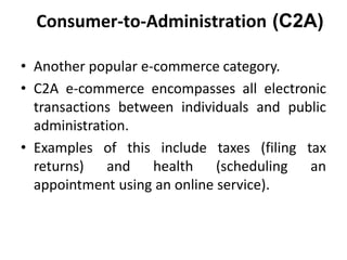 Consumer-to-Administration (C2A)
• Another popular e-commerce category.
• C2A e-commerce encompasses all electronic
transa...