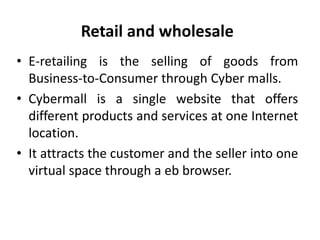 Retail and wholesale
• E-retailing is the selling of goods from
Business-to-Consumer through Cyber malls.
• Cybermall is a...
