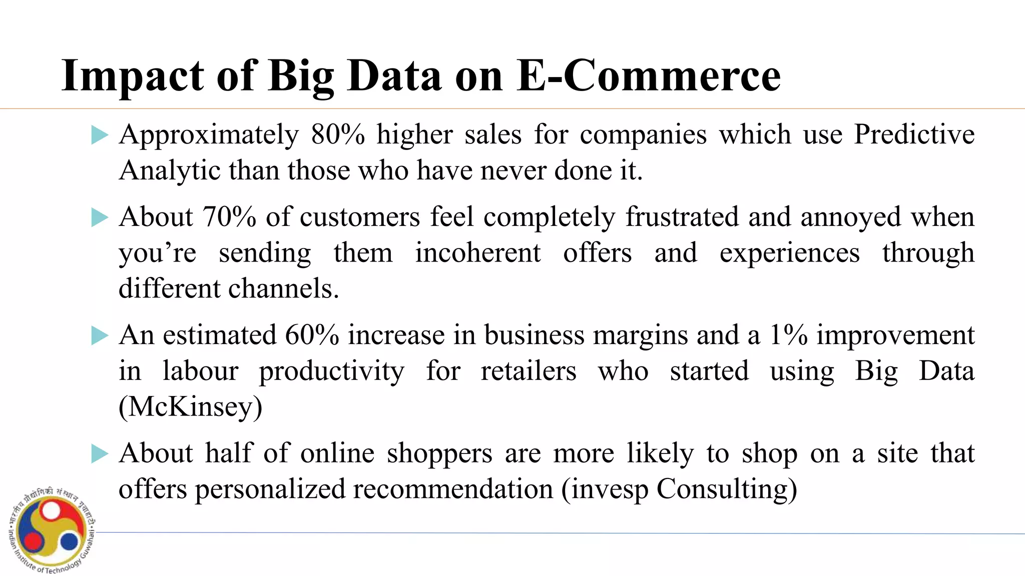 Impact of Big Data on E-Commerce
 Approximately 80% higher sales for companies which use Predictive
Analytic than those who have never done it.
 About 70% of customers feel completely frustrated and annoyed when
you’re sending them incoherent offers and experiences through
different channels.
 An estimated 60% increase in business margins and a 1% improvement
in labour productivity for retailers who started using Big Data
(McKinsey)
 About half of online shoppers are more likely to shop on a site that
offers personalized recommendation (invesp Consulting)
 