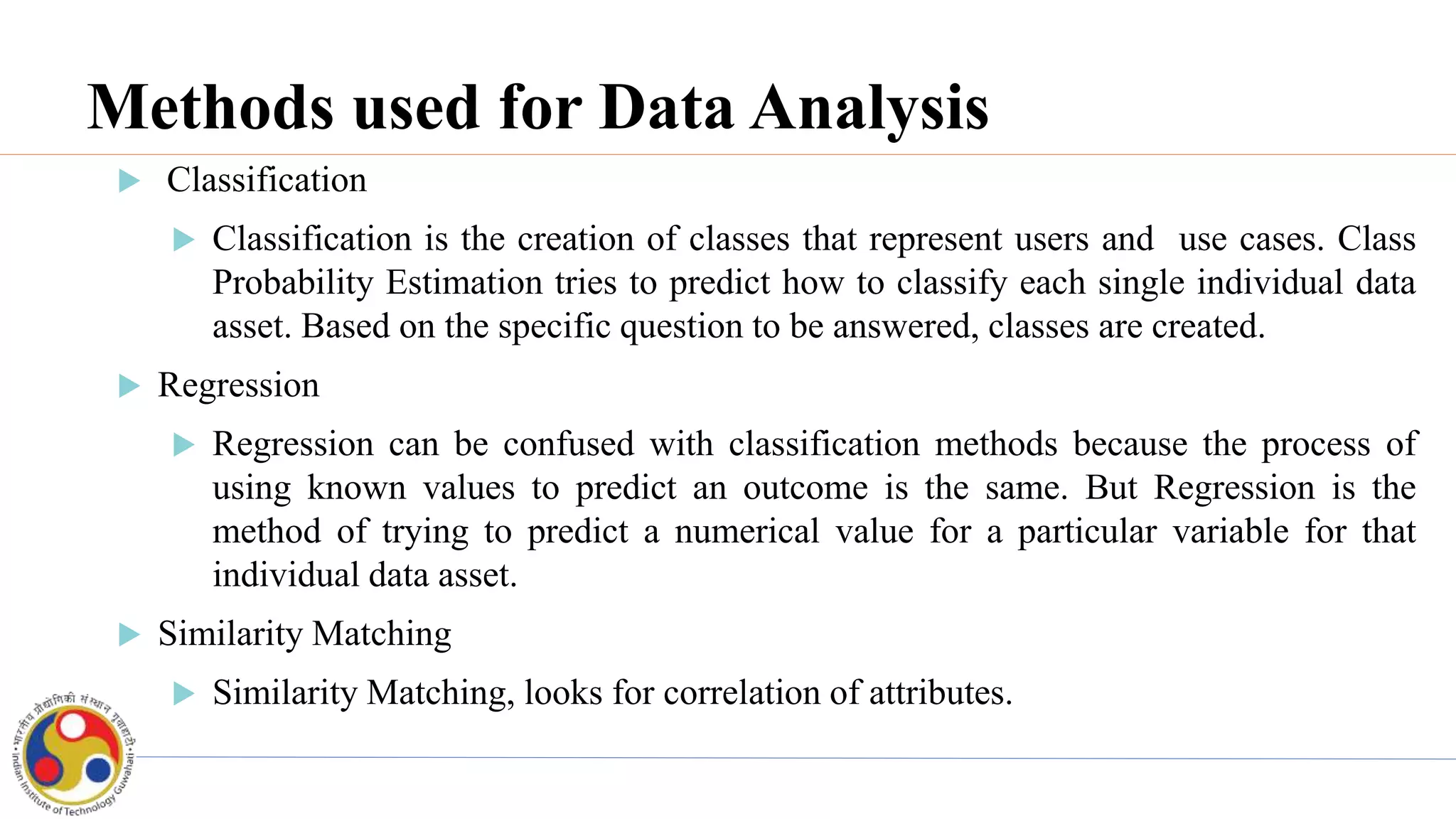 Methods used for Data Analysis
 Classification
 Classification is the creation of classes that represent users and use cases. Class
Probability Estimation tries to predict how to classify each single individual data
asset. Based on the specific question to be answered, classes are created.
 Regression
 Regression can be confused with classification methods because the process of
using known values to predict an outcome is the same. But Regression is the
method of trying to predict a numerical value for a particular variable for that
individual data asset.
 Similarity Matching
 Similarity Matching, looks for correlation of attributes.
 