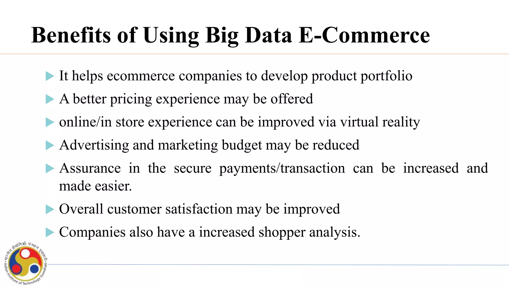 Benefits of Using Big Data E-Commerce
 It helps ecommerce companies to develop product portfolio
 A better pricing experience may be offered
 online/in store experience can be improved via virtual reality
 Advertising and marketing budget may be reduced
 Assurance in the secure payments/transaction can be increased and
made easier.
 Overall customer satisfaction may be improved
 Companies also have a increased shopper analysis.
 