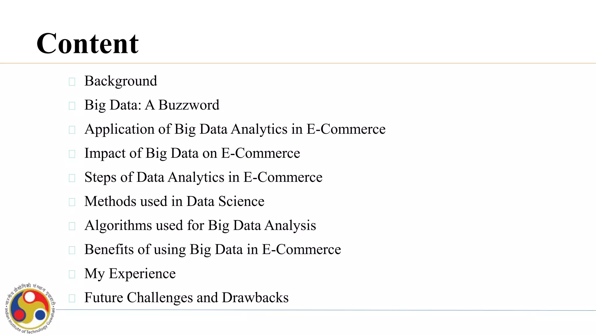 Content
Background
Big Data: A Buzzword
Application of Big Data Analytics in E-Commerce
Impact of Big Data on E-Commerce
Steps of Data Analytics in E-Commerce
Methods used in Data Science
Algorithms used for Big Data Analysis
Benefits of using Big Data in E-Commerce
My Experience
Future Challenges and Drawbacks
 