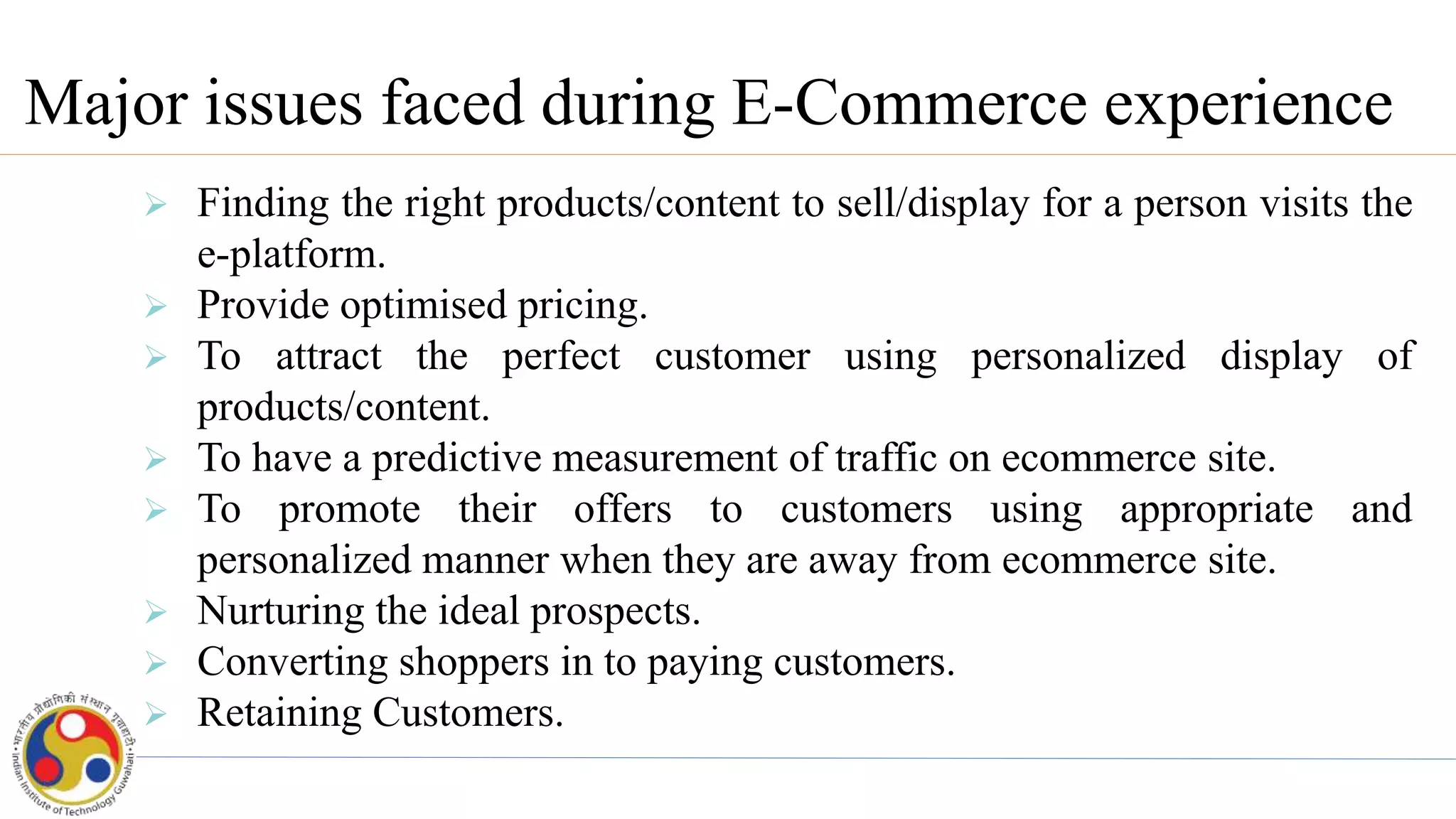 Major issues faced during E-Commerce experience
 Finding the right products/content to sell/display for a person visits the
e-platform.
 Provide optimised pricing.
 To attract the perfect customer using personalized display of
products/content.
 To have a predictive measurement of traffic on ecommerce site.
 To promote their offers to customers using appropriate and
personalized manner when they are away from ecommerce site.
 Nurturing the ideal prospects.
 Converting shoppers in to paying customers.
 Retaining Customers.
 