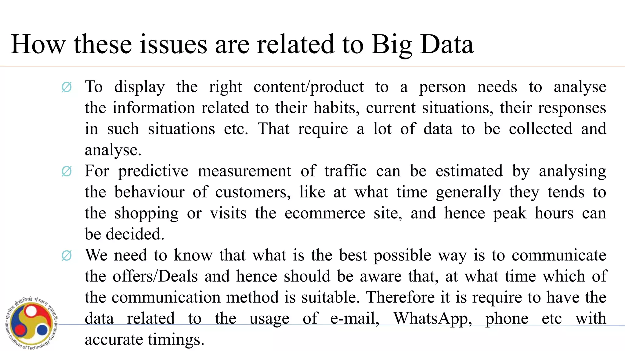 How these issues are related to Big Data
Ø To display the right content/product to a person needs to analyse
the information related to their habits, current situations, their responses
in such situations etc. That require a lot of data to be collected and
analyse.
Ø For predictive measurement of traffic can be estimated by analysing
the behaviour of customers, like at what time generally they tends to
the shopping or visits the ecommerce site, and hence peak hours can
be decided.
Ø We need to know that what is the best possible way is to communicate
the offers/Deals and hence should be aware that, at what time which of
the communication method is suitable. Therefore it is require to have the
data related to the usage of e-mail, WhatsApp, phone etc with
accurate timings.
 
