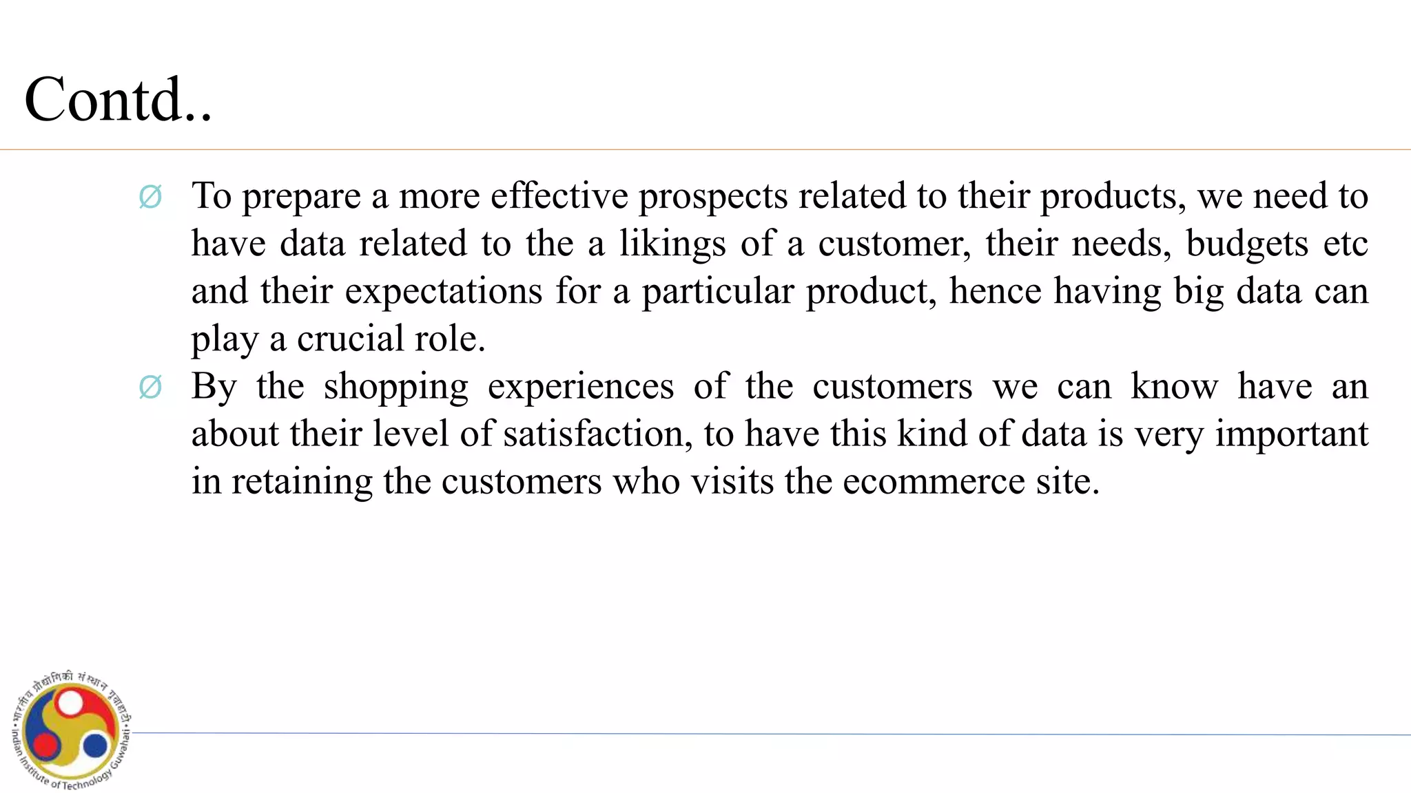 Contd..
Ø To prepare a more effective prospects related to their products, we need to
have data related to the a likings of a customer, their needs, budgets etc
and their expectations for a particular product, hence having big data can
play a crucial role.
Ø By the shopping experiences of the customers we can know have an
about their level of satisfaction, to have this kind of data is very important
in retaining the customers who visits the ecommerce site.
 