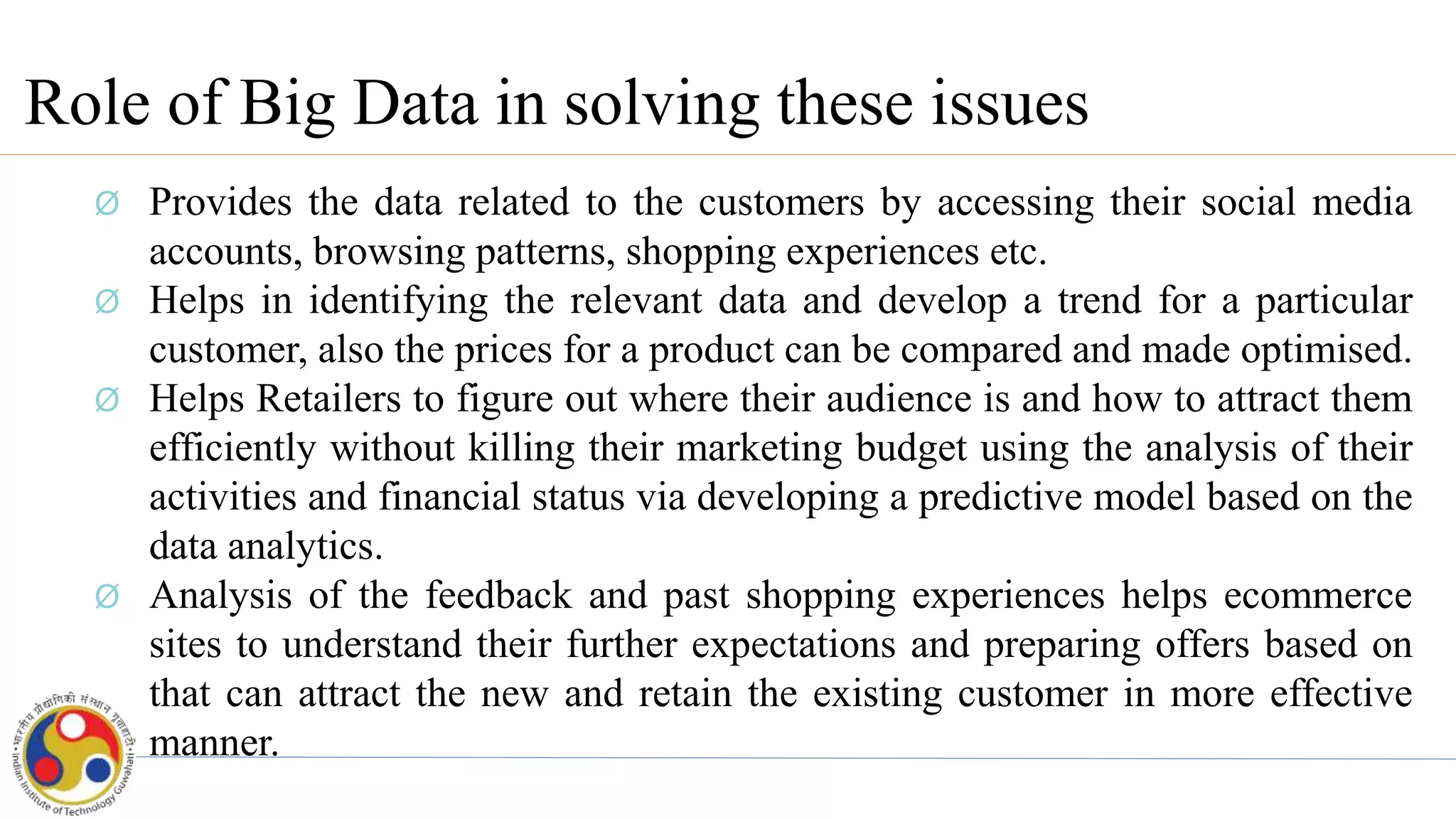 Role of Big Data in solving these issues
Ø Provides the data related to the customers by accessing their social media
accounts, browsing patterns, shopping experiences etc.
Ø Helps in identifying the relevant data and develop a trend for a particular
customer, also the prices for a product can be compared and made optimised.
Ø Helps Retailers to figure out where their audience is and how to attract them
efficiently without killing their marketing budget using the analysis of their
activities and financial status via developing a predictive model based on the
data analytics.
Ø Analysis of the feedback and past shopping experiences helps ecommerce
sites to understand their further expectations and preparing offers based on
that can attract the new and retain the existing customer in more effective
manner.
 
