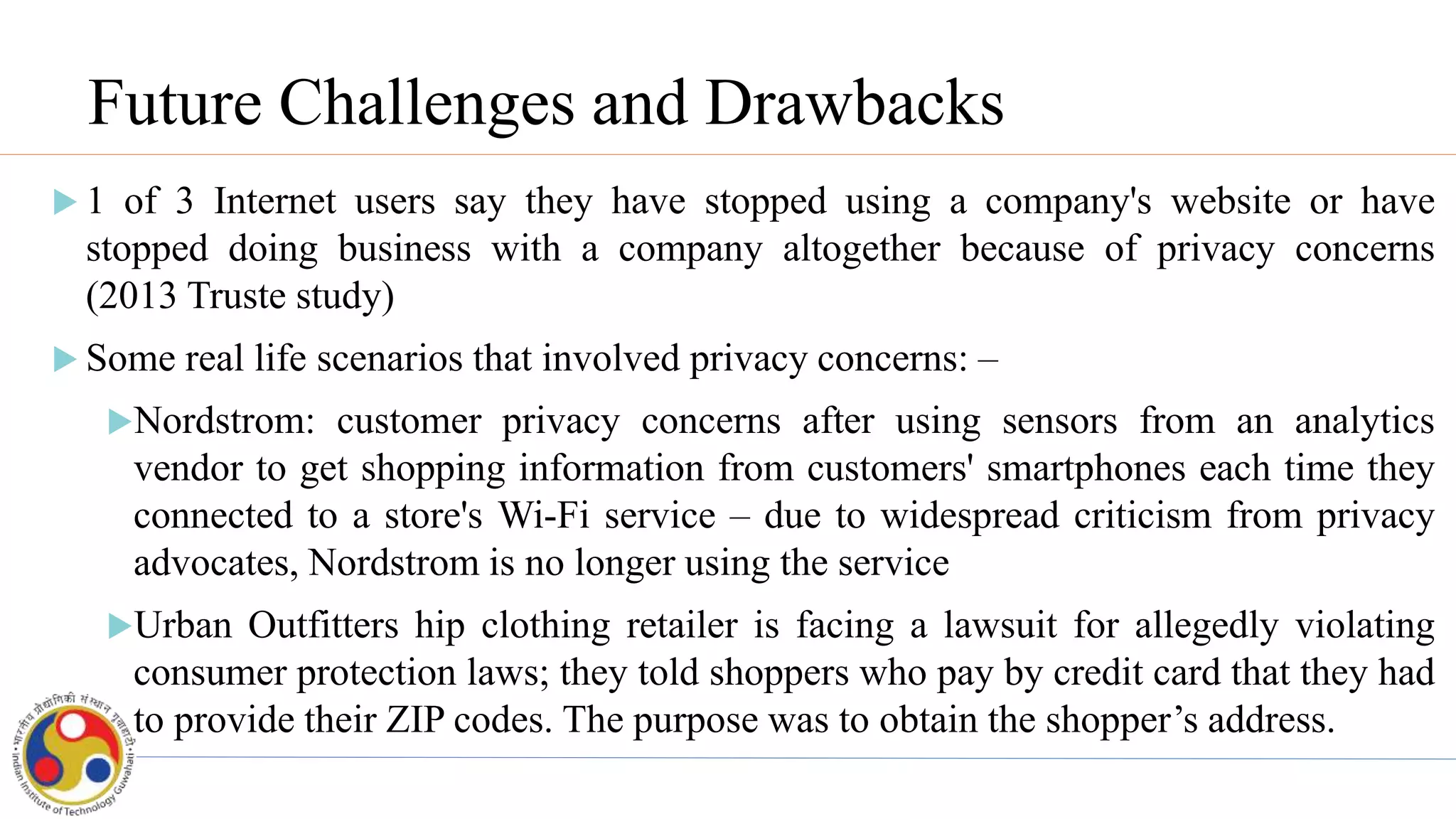 Future Challenges and Drawbacks
 1 of 3 Internet users say they have stopped using a company's website or have
stopped doing business with a company altogether because of privacy concerns
(2013 Truste study)
 Some real life scenarios that involved privacy concerns: –
Nordstrom: customer privacy concerns after using sensors from an analytics
vendor to get shopping information from customers' smartphones each time they
connected to a store's Wi-Fi service – due to widespread criticism from privacy
advocates, Nordstrom is no longer using the service
Urban Outfitters hip clothing retailer is facing a lawsuit for allegedly violating
consumer protection laws; they told shoppers who pay by credit card that they had
to provide their ZIP codes. The purpose was to obtain the shopper’s address.
 