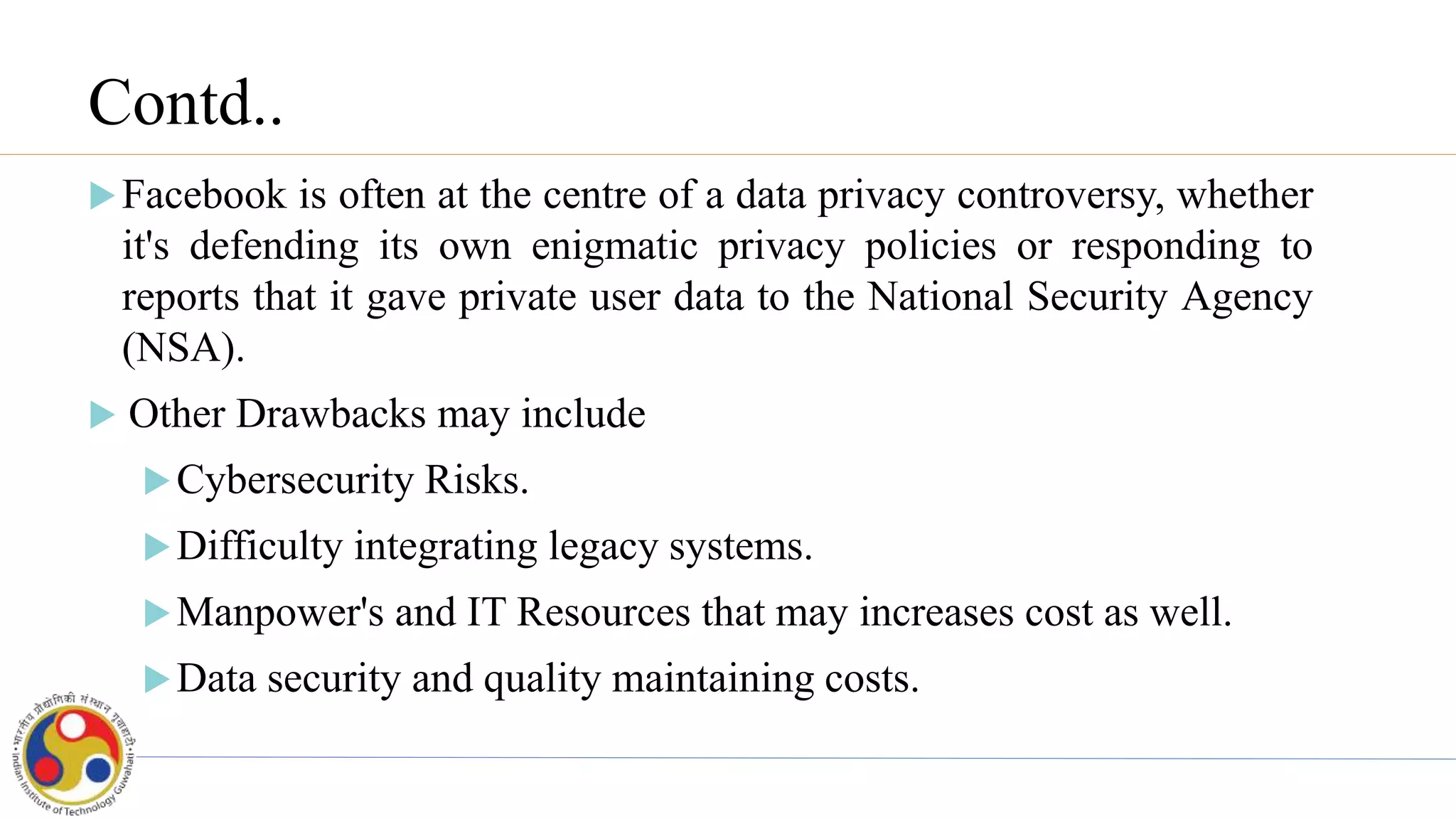 Contd..
Facebook is often at the centre of a data privacy controversy, whether
it's defending its own enigmatic privacy policies or responding to
reports that it gave private user data to the National Security Agency
(NSA).
 Other Drawbacks may include
Cybersecurity Risks.
Difficulty integrating legacy systems.
Manpower's and IT Resources that may increases cost as well.
Data security and quality maintaining costs.
 