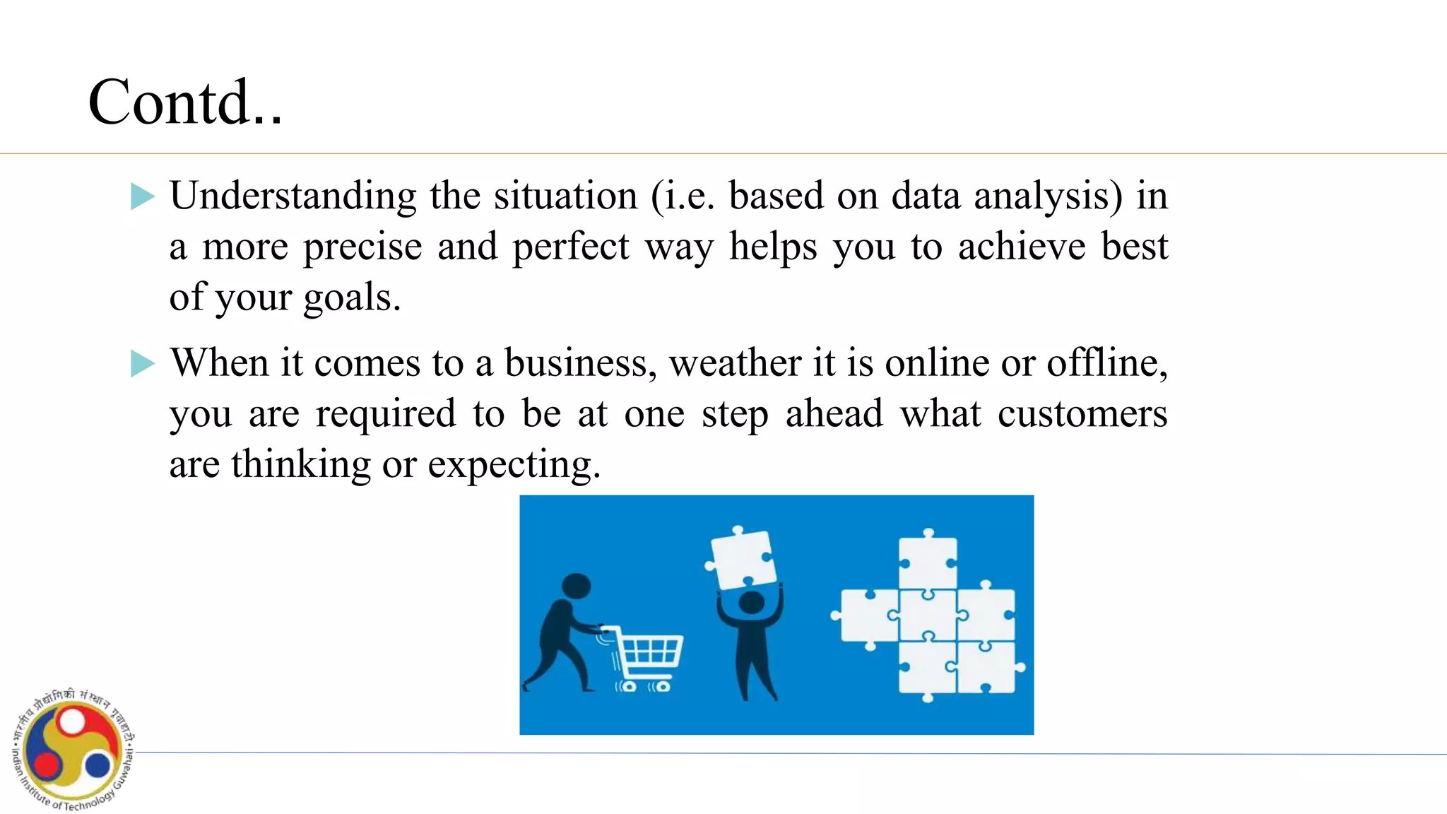 Contd..
 Understanding the situation (i.e. based on data analysis) in
a more precise and perfect way helps you to achieve best
of your goals.
 When it comes to a business, weather it is online or offline,
you are required to be at one step ahead what customers
are thinking or expecting.
 