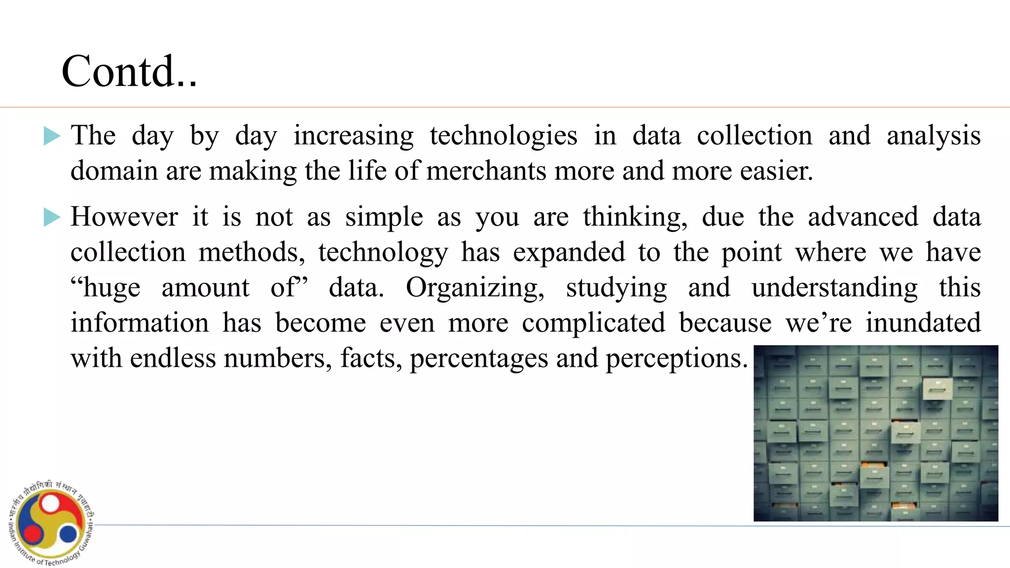 Contd..
 The day by day increasing technologies in data collection and analysis
domain are making the life of merchants more and more easier.
 However it is not as simple as you are thinking, due the advanced data
collection methods, technology has expanded to the point where we have
“huge amount of” data. Organizing, studying and understanding this
information has become even more complicated because we’re inundated
with endless numbers, facts, percentages and perceptions.
 