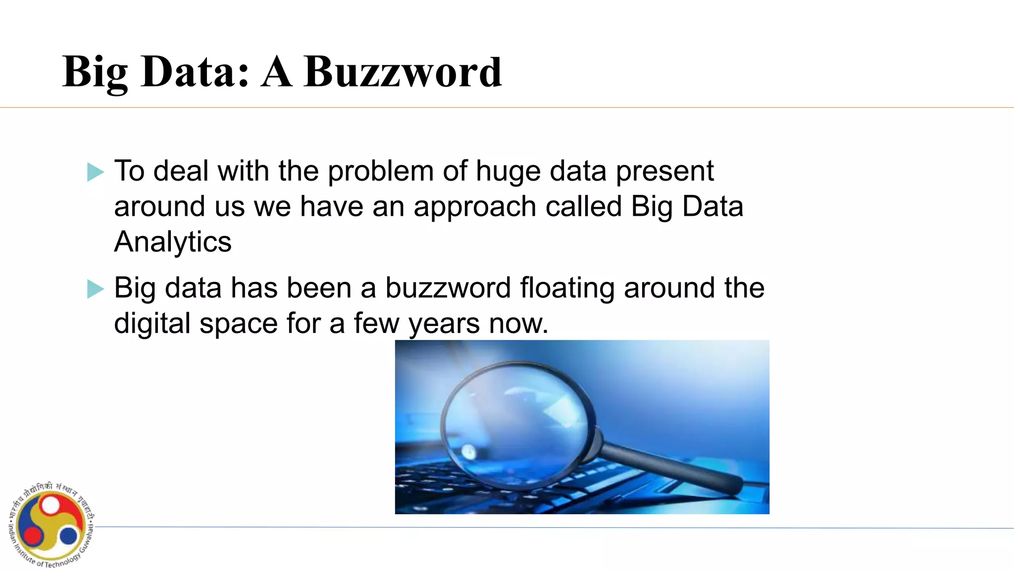Big Data: A Buzzword
 To deal with the problem of huge data present
around us we have an approach called Big Data
Analytics
 Big data has been a buzzword floating around the
digital space for a few years now.
 