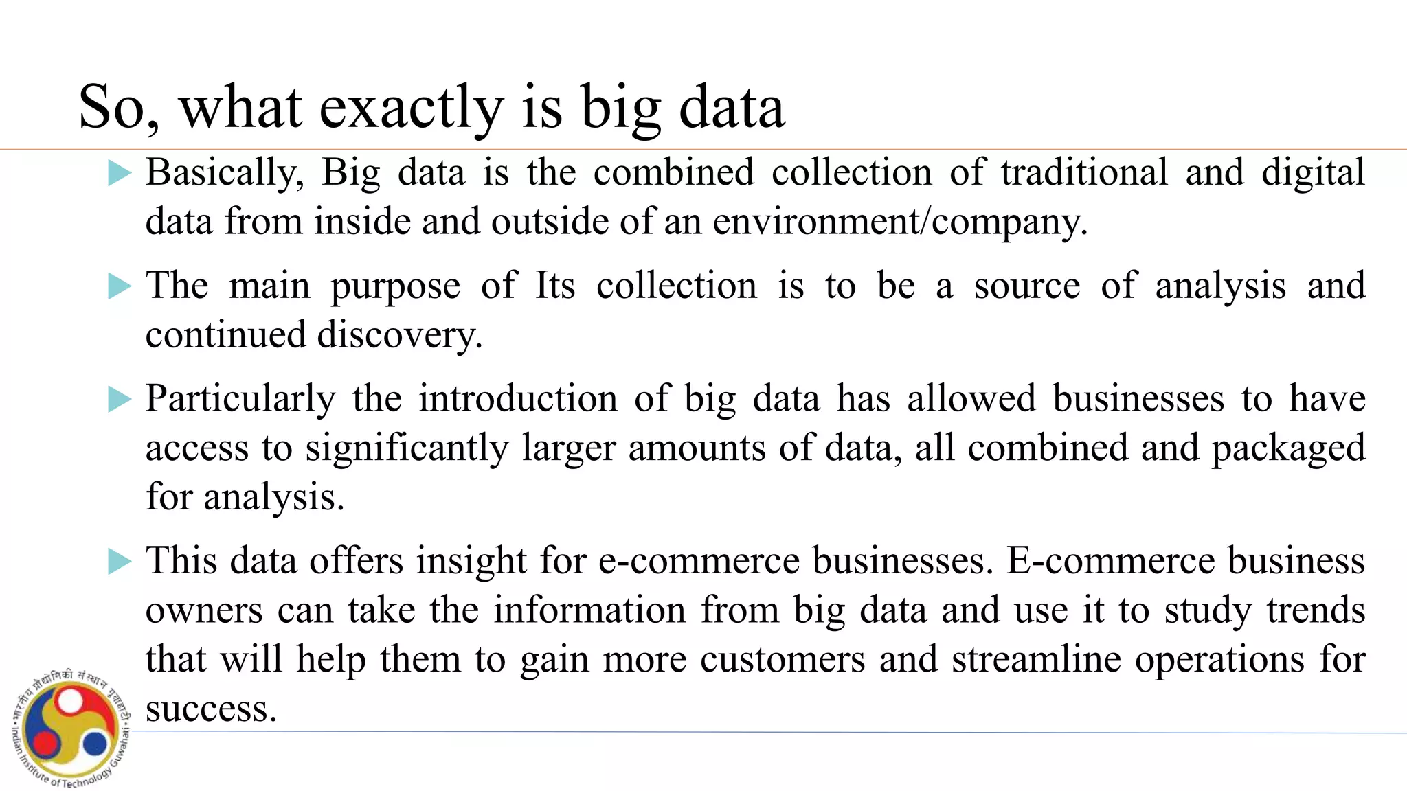 So, what exactly is big data
 Basically, Big data is the combined collection of traditional and digital
data from inside and outside of an environment/company.
 The main purpose of Its collection is to be a source of analysis and
continued discovery.
 Particularly the introduction of big data has allowed businesses to have
access to significantly larger amounts of data, all combined and packaged
for analysis.
 This data offers insight for e-commerce businesses. E-commerce business
owners can take the information from big data and use it to study trends
that will help them to gain more customers and streamline operations for
success.
 