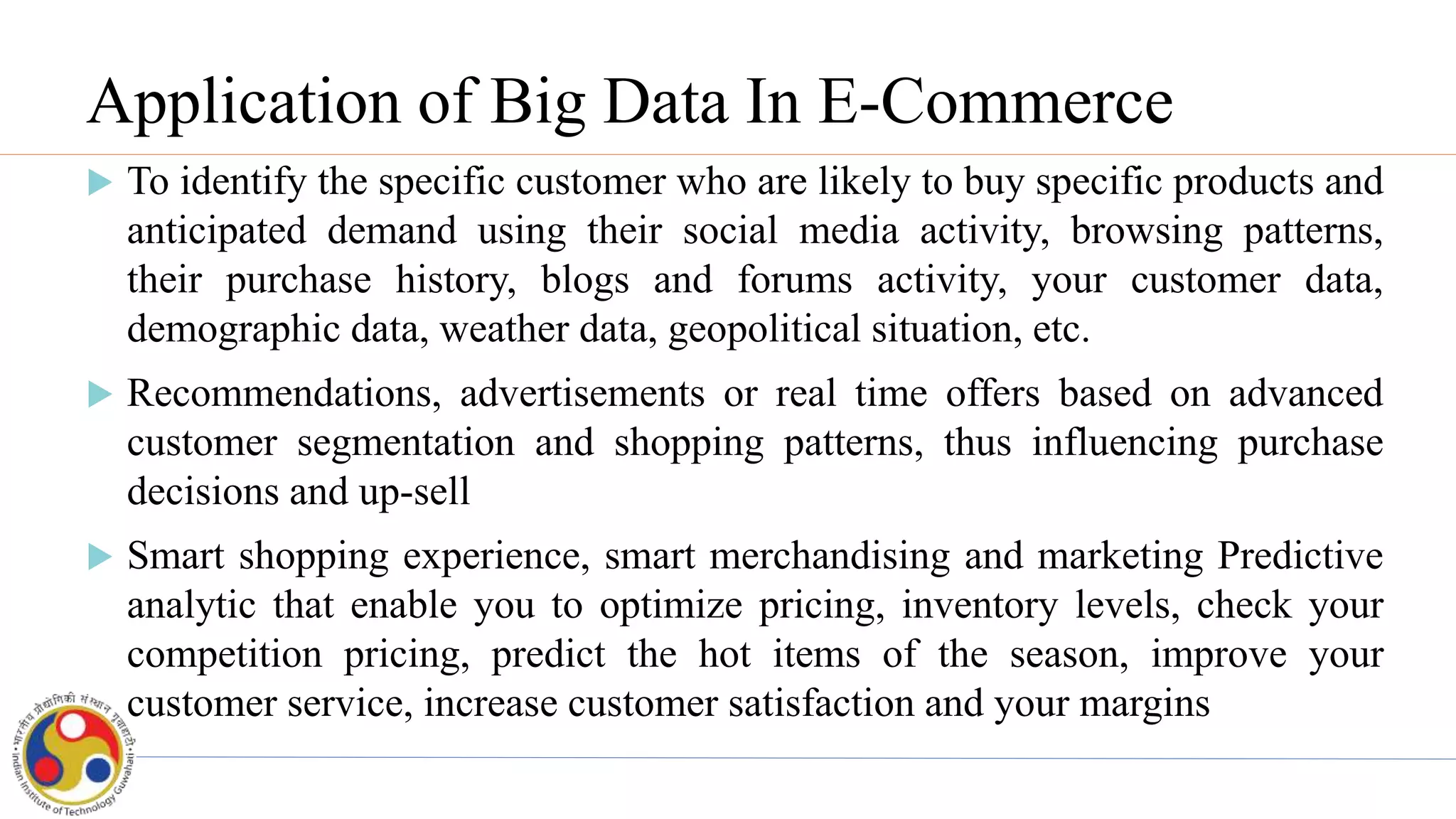 Application of Big Data In E-Commerce
 To identify the specific customer who are likely to buy specific products and
anticipated demand using their social media activity, browsing patterns,
their purchase history, blogs and forums activity, your customer data,
demographic data, weather data, geopolitical situation, etc.
 Recommendations, advertisements or real time offers based on advanced
customer segmentation and shopping patterns, thus influencing purchase
decisions and up-sell
 Smart shopping experience, smart merchandising and marketing Predictive
analytic that enable you to optimize pricing, inventory levels, check your
competition pricing, predict the hot items of the season, improve your
customer service, increase customer satisfaction and your margins
 