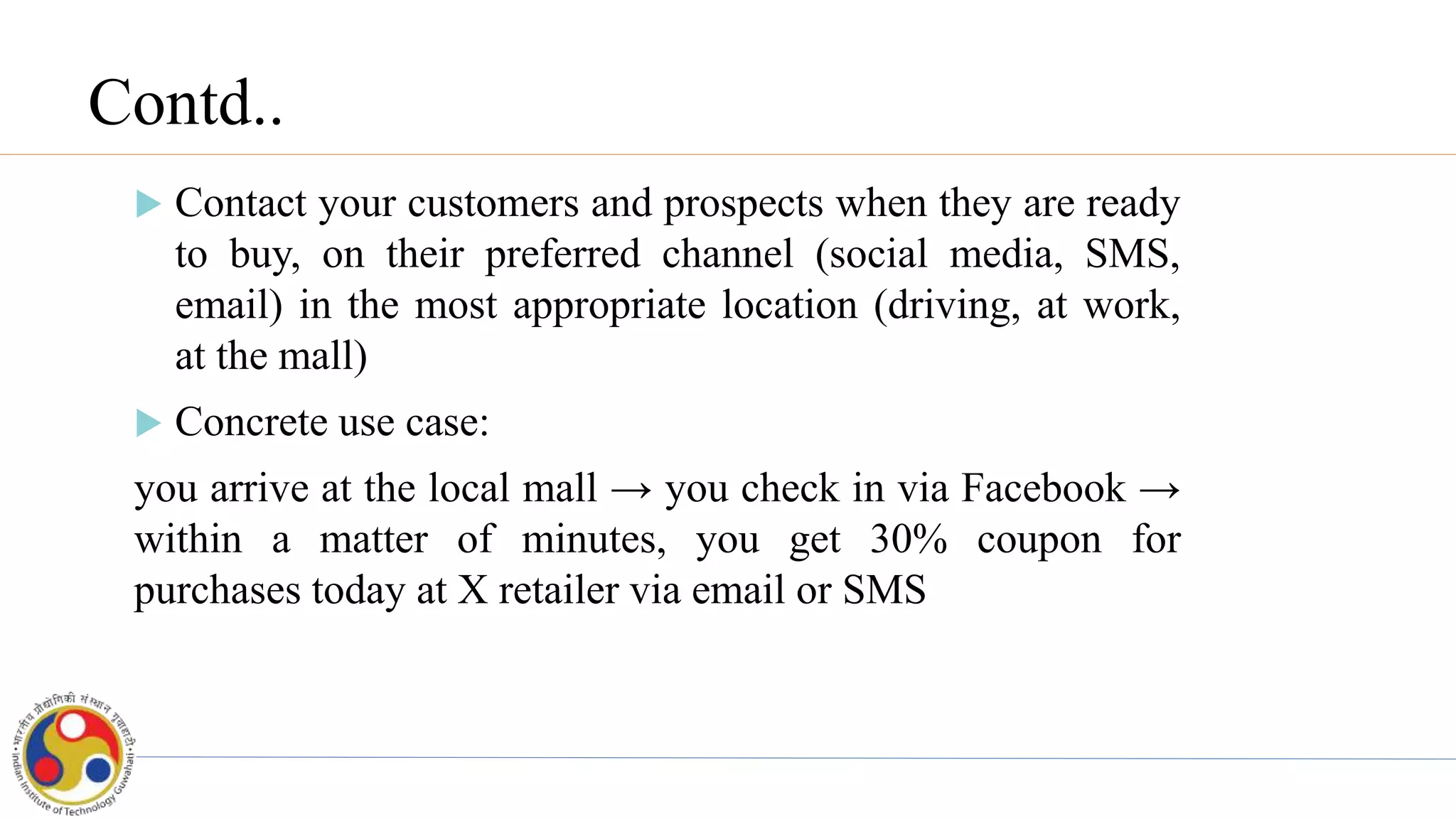 Contd..
 Contact your customers and prospects when they are ready
to buy, on their preferred channel (social media, SMS,
email) in the most appropriate location (driving, at work,
at the mall)
 Concrete use case:
you arrive at the local mall → you check in via Facebook →
within a matter of minutes, you get 30% coupon for
purchases today at X retailer via email or SMS
 