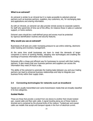 What is an extranet?
An extranet is similar to an intranet but it is made accessible to selected external
partners such as business partners, suppliers, key customers, etc, for exchanging data
and applications and sharing information.
As with an intranet, an extranet can also provide remote access to corporate systems
for staff who spend lots of time out of the office, for instance those in sales or customer
support, or home workers.
Extranet users should be a well-defined group and access must be protected
by rigorous identification routines and security features.
Why would you use an extranet?
Businesses of all sizes are under increasing pressure to use online ordering, electronic
order tracking and inventory management.
At the same time small businesses are keen to meet the demands of larger
companies in terms of working flexibly, adopting new technologies and enabling the
exchange of business information and transactions.
Extranets offer a cheap and efficient way for businesses to connect with their trading
partners. It also means that your business partners and suppliers can access the
information they need 24 hours a day.
The ability of the extranet to automate the trading tasks between you and your trading
partners can lead to enhanced business relationships and help to integrate your
business firmly within their supply chain.
2.4 Connecting technologies for networks such as broadband
Signals are usually transmitted over some transmission media that are broadly classified
in to two categories.
Guided Media:
These are those that provide a conduit from one device to another that include twisted-
pair, coaxial cable and fiber-optic cable. A signal traveling along any of these media is
directed and is contained by the physical limits of the medium. Twisted-pair and coaxial
cable use metallic that accept and transport signals in the form of electrical current.
23
 