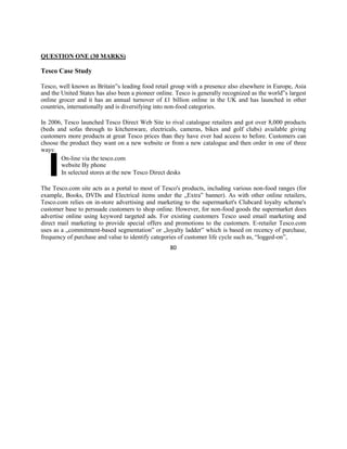 QUESTION ONE (30 MARKS)
Tesco Case Study
Tesco, well known as Britain‟s leading food retail group with a presence also elsewhere in Europe, Asia
and the United States has also been a pioneer online. Tesco is generally recognized as the world‟s largest
online grocer and it has an annual turnover of £1 billion online in the UK and has launched in other
countries, internationally and is diversifying into non-food categories.
In 2006, Tesco launched Tesco Direct Web Site to rival catalogue retailers and got over 8,000 products
(beds and sofas through to kitchenware, electricals, cameras, bikes and golf clubs) available giving
customers more products at great Tesco prices than they have ever had access to before. Customers can
choose the product they want on a new website or from a new catalogue and then order in one of three
ways:
On-line via the tesco.com
website By phone
In selected stores at the new Tesco Direct desks
The Tesco.com site acts as a portal to most of Tesco's products, including various non-food ranges (for
example, Books, DVDs and Electrical items under the „Extra‟ banner). As with other online retailers,
Tesco.com relies on in-store advertising and marketing to the supermarket's Clubcard loyalty scheme's
customer base to persuade customers to shop online. However, for non-food goods the supermarket does
advertise online using keyword targeted ads. For existing customers Tesco used email marketing and
direct mail marketing to provide special offers and promotions to the customers. E-retailer Tesco.com
uses as a „commitment-based segmentation‟ or „loyalty ladder‟ which is based on recency of purchase,
frequency of purchase and value to identify categories of customer life cycle such as, “logged-on”,
80
 