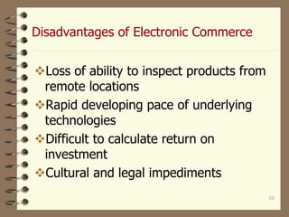 10
Disadvantages of Electronic Commerce
Loss of ability to inspect products from
remote locations
Rapid developing pace of underlying
technologies
Difficult to calculate return on
investment
Cultural and legal impediments
 