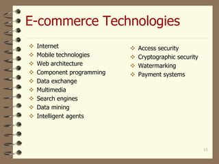 13
E-commerce Technologies
 Internet
 Mobile technologies
 Web architecture
 Component programming
 Data exchange
 Multimedia
 Search engines
 Data mining
 Intelligent agents
 Access security
 Cryptographic security
 Watermarking
 Payment systems
 