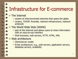 Infrastructure for E-commerce
14
 The Internet
 system of interconnected networks that spans the globe
 routers, TCP/IP, firewalls, network infrastructure, network
protocols
 The World Wide Web (WWW)
 part of the Internet and allows users to share information
with an easy-to-use interface
 Web browsers, web servers, HTTP, HTML, XML
 Web architecture
 Client/server model
 N-tier architecture; e.g., web servers, application servers,
database servers, scalability
 